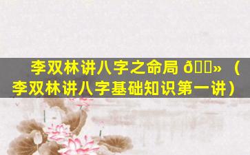李双林讲八字之命局 🌻 （李双林讲八字基础知识第一讲）